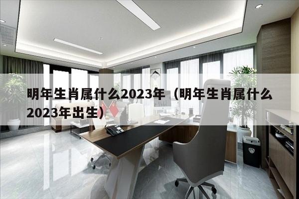 明年生肖属什么2023年（明年生肖属什么2023年出生）