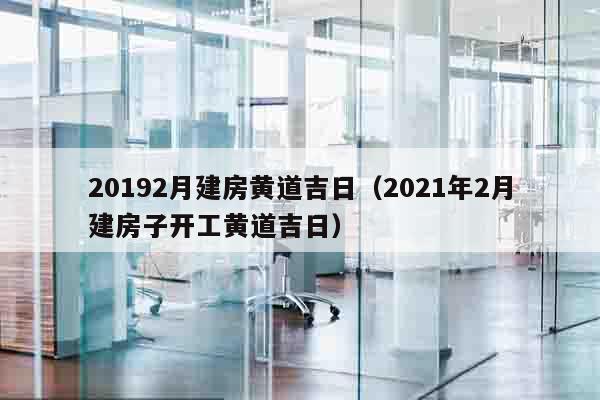 20192月建房黄道吉日（2021年2月建房子开工黄道吉日）