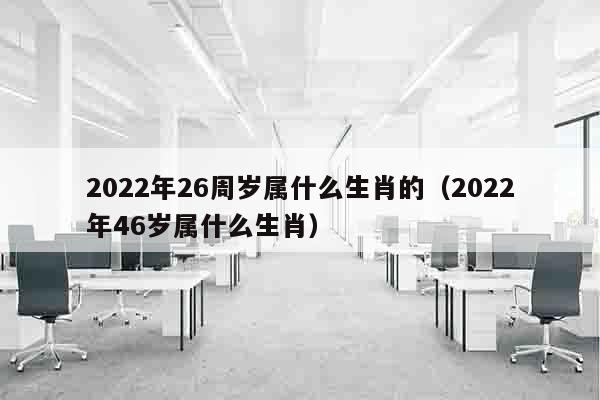 2022年26周岁属什么生肖的（2022年46岁属什么生肖）