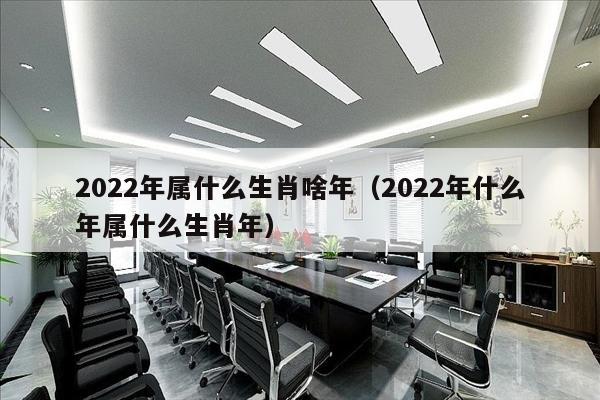 2022年属什么生肖啥年（2022年什么年属什么生肖年）