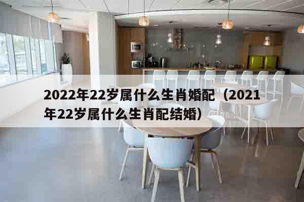 2022年22岁属什么生肖婚配（2021年22岁属什么生肖配结婚）