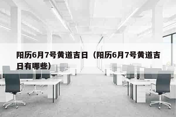 阳历6月7号黄道吉日（阳历6月7号黄道吉日有哪些）