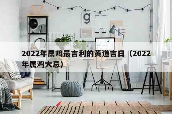 2022年属鸡最吉利的黄道吉日（2022年属鸡大忌）