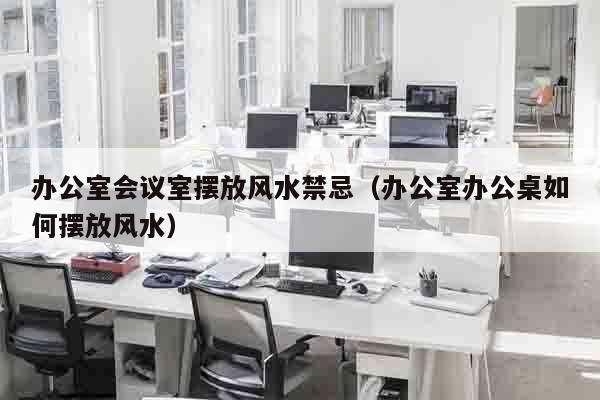 办公室会议室摆放风水禁忌（办公室办公桌如何摆放风水）