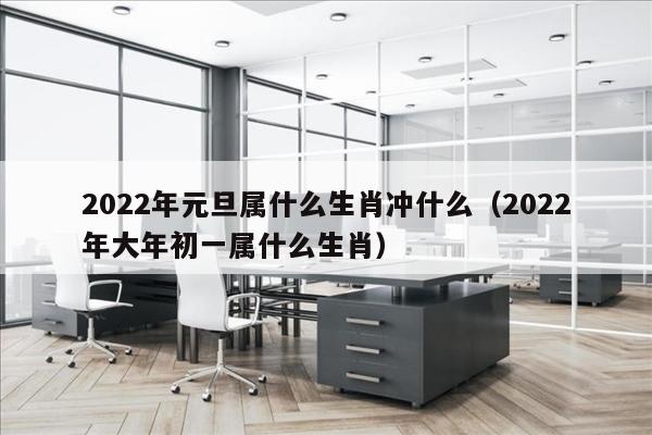 2022年元旦属什么生肖冲什么（2022年大年初一属什么生肖）