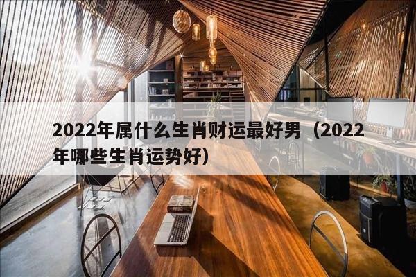 2022年属什么生肖财运最好男（2022年哪些生肖运势好）