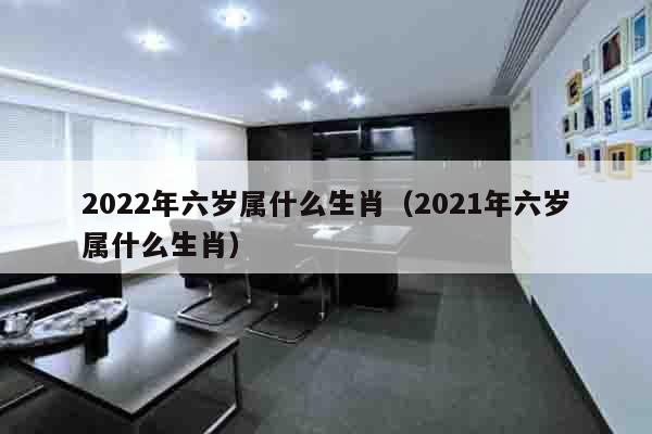 2022年六岁属什么生肖（2021年六岁属什么生肖）