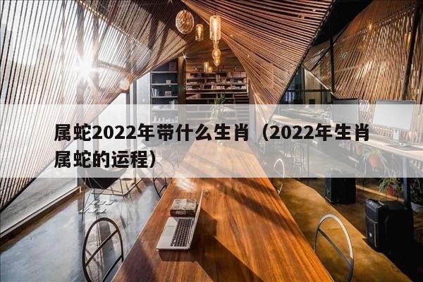 属蛇2022年带什么生肖（2022年生肖属蛇的运程）