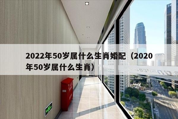 2022年50岁属什么生肖婚配（2020年50岁属什么生肖）