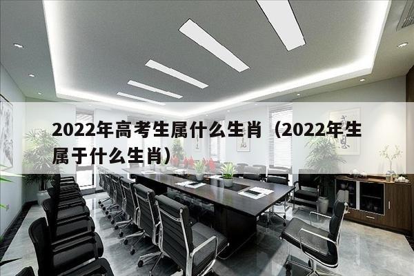 2022年高考生属什么生肖（2022年生属于什么生肖）