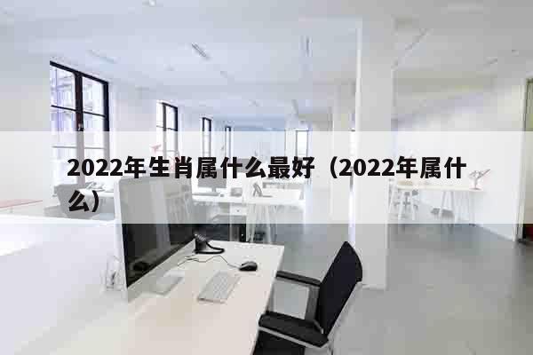 2022年生肖属什么最好（2022年属什么）