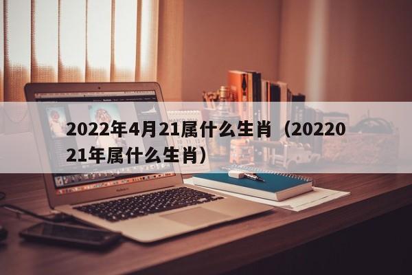 2022年4月21属什么生肖（2022021年属什么生肖）