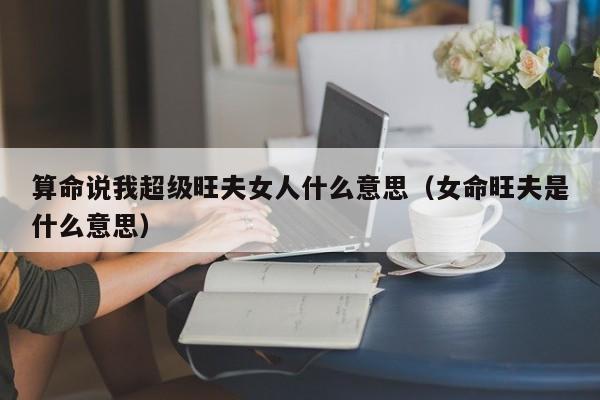 算命说我超级旺夫女人什么意思（女命旺夫是什么意思）