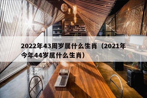 2022年43周岁属什么生肖（2021年今年44岁属什么生肖）