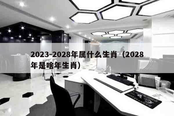 2023-2028年属什么生肖（2028年是啥年生肖）