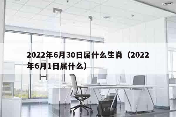 2022年6月30日属什么生肖（2022年6月1日属什么）