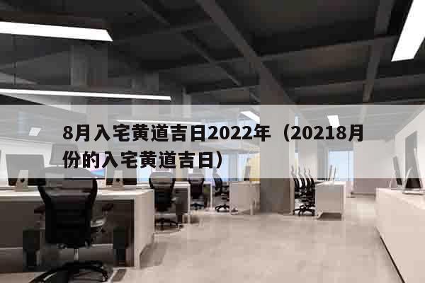 8月入宅黄道吉日2022年（20218月份的入宅黄道吉日）