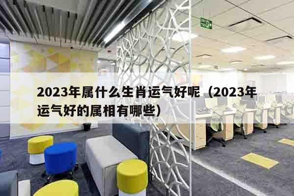 2023年属什么生肖运气好呢（2023年运气好的属相有哪些）