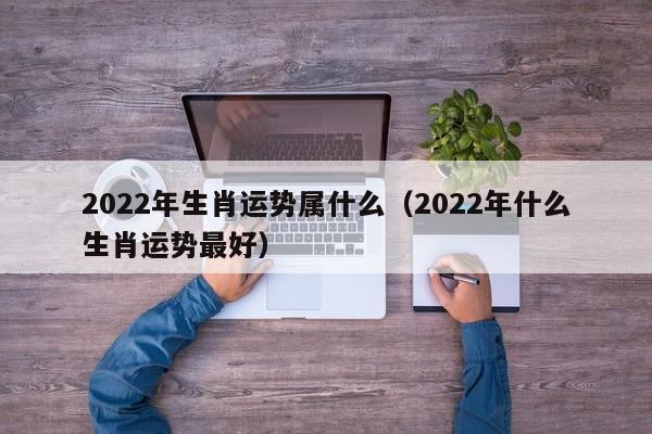 2022年生肖运势属什么（2022年什么生肖运势最好）