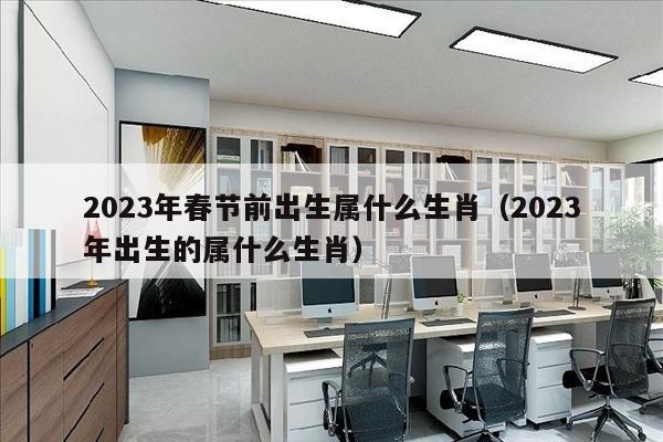 2023年春节前出生属什么生肖（2023年出生的属什么生肖）