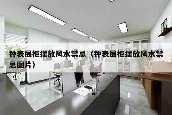 钟表展柜摆放风水禁忌（钟表展柜摆放风水禁忌图片）