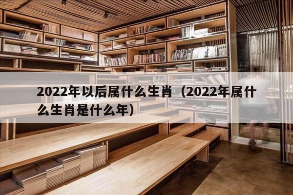 2022年以后属什么生肖（2022年属什么生肖是什么年）