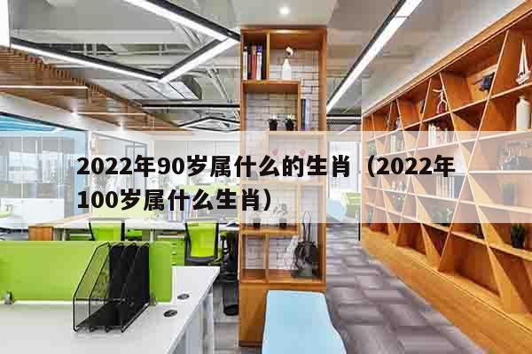 2022年90岁属什么的生肖（2022年100岁属什么生肖）