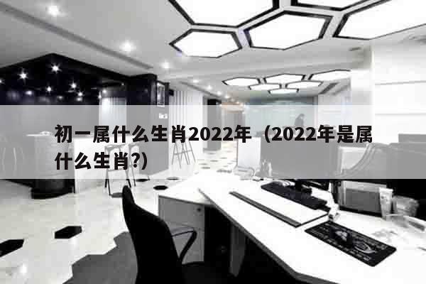 初一属什么生肖2022年（2022年是属什么生肖?）