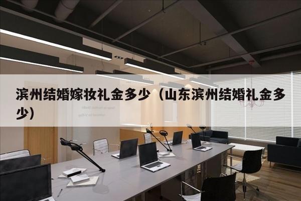 滨州结婚嫁妆礼金多少（山东滨州结婚礼金多少）