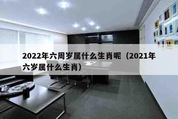 2022年六周岁属什么生肖呢（2021年六岁属什么生肖）