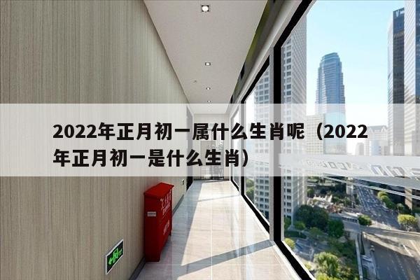 2022年正月初一属什么生肖呢（2022年正月初一是什么生肖）