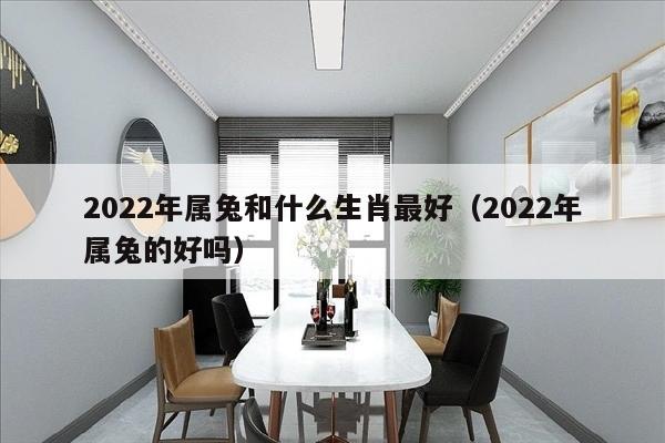 2022年属兔和什么生肖最好（2022年属兔的好吗）