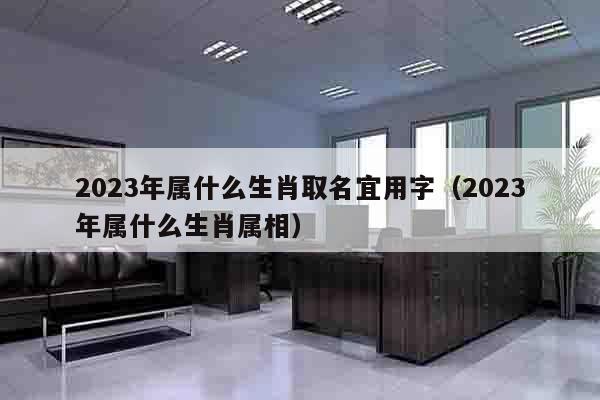 2023年属什么生肖取名宜用字（2023年属什么生肖属相）