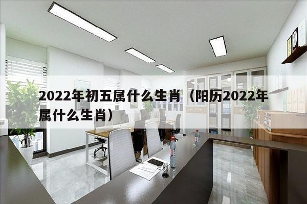 2022年初五属什么生肖（阳历2022年属什么生肖）