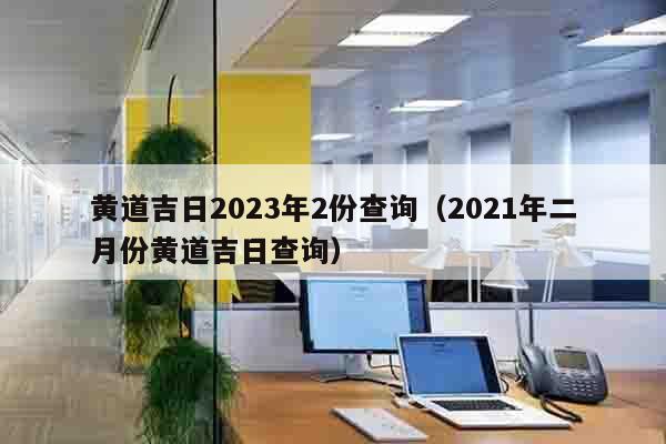 黄道吉日2023年2份查询（2021年二月份黄道吉日查询）