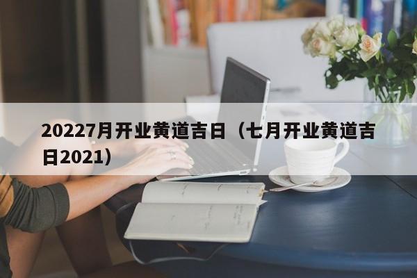 20227月开业黄道吉日（七月开业黄道吉日2021）