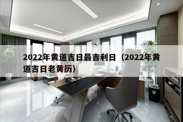 2022年黄道吉日最吉利日（2022年黄道吉日老黄历）