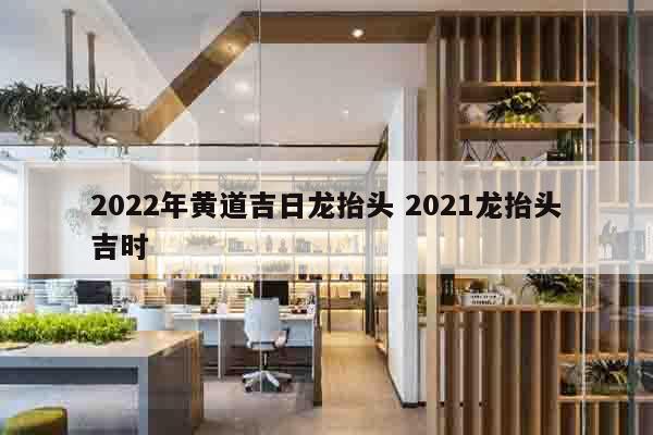 2022年黄道吉日龙抬头 2021龙抬头吉时