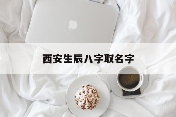 西安生辰八字取名字,西安有没有起名比较好的