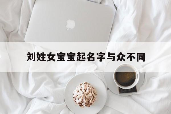 刘姓女宝宝起名字与众不同,刘姓女宝宝起名字与众不同的名字