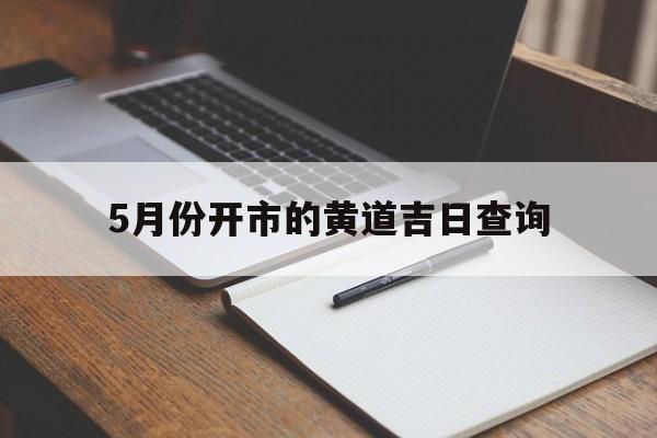 5月份开市的黄道吉日查询,五月份开市黄道吉日