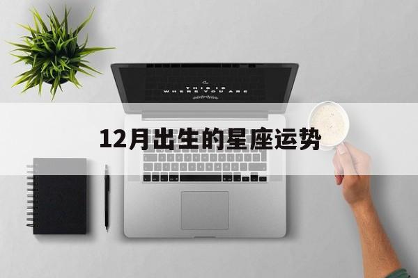 12月出生的星座运势,12月出生的星座运势怎么样