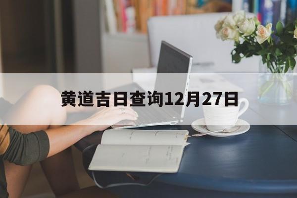 黄道吉日查询12月27日,2021年12月27日黄道吉日查询