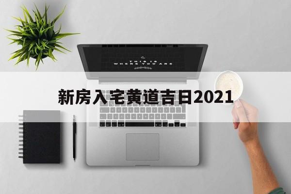 新房入宅黄道吉日2021,新房入宅黄道吉日