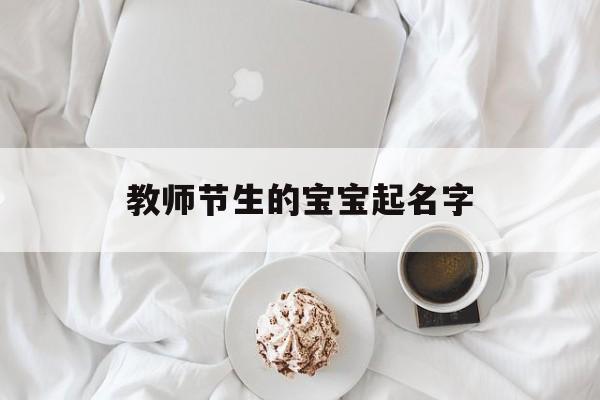 教师节生的宝宝起名字,教师节生的宝宝起名字叫什么