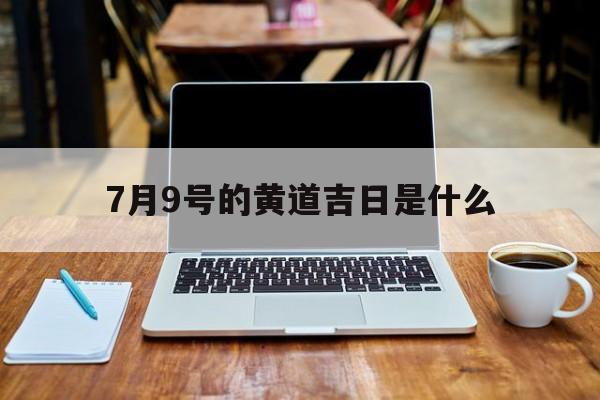 7月9号的黄道吉日是什么,2021七月九号是黄道吉日吗