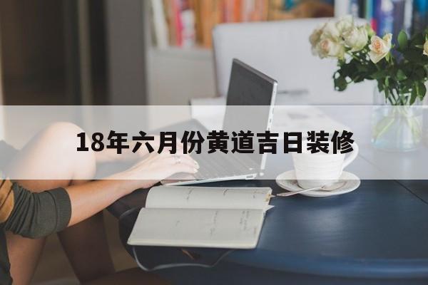 18年六月份黄道吉日装修,2021年6月18日适合装修吗