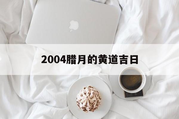 2004腊月的黄道吉日,2004年腊月出生的孩子是什么命