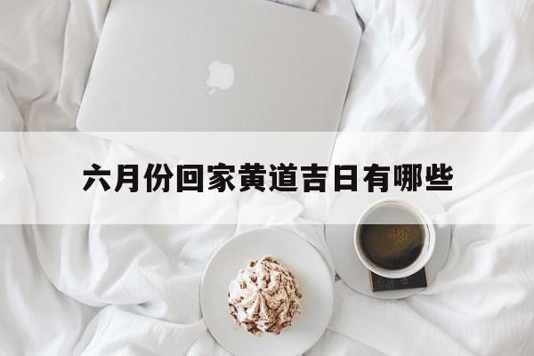 六月份回家黄道吉日有哪些,2021年6月回家黄道吉日