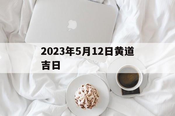 2023年5月12日黄道吉日,2023年5月12号